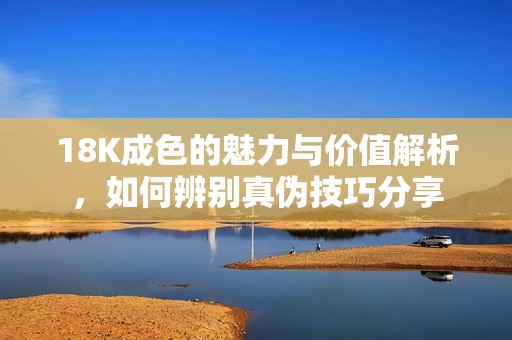 18K成色的魅力与价值解析，如何辨别真伪技巧分享