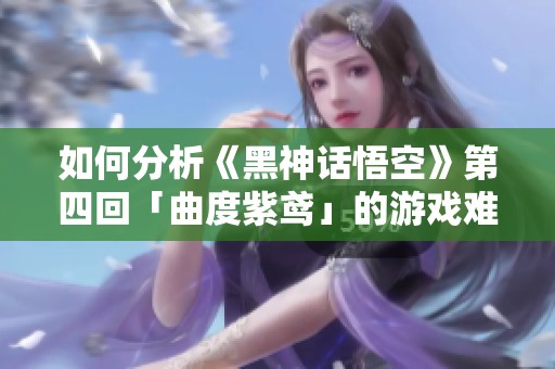 如何分析《黑神话悟空》第四回「曲度紫鸢」的游戏难度与剧情要素