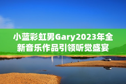 小蓝彩虹男Gary2023年全新音乐作品引领听觉盛宴