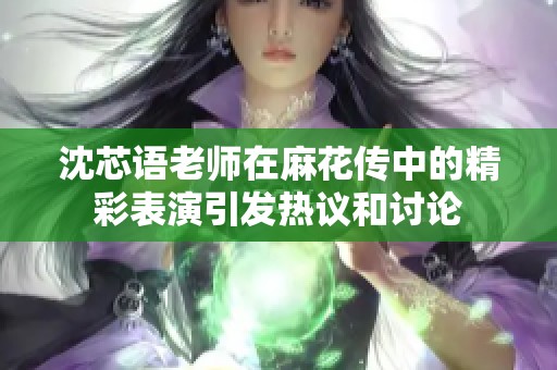 沈芯语老师在麻花传中的精彩表演引发热议和讨论