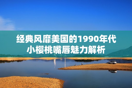 经典风靡美国的1990年代小樱桃嘴唇魅力解析