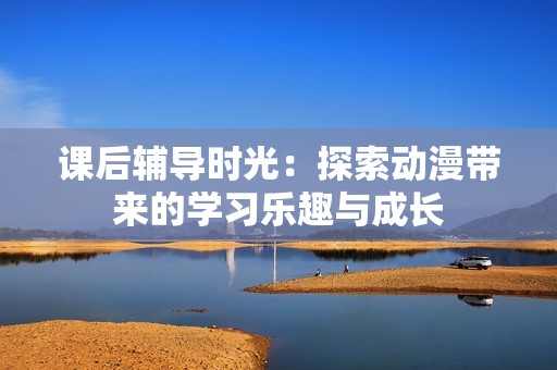 课后辅导时光：探索动漫带来的学习乐趣与成长