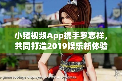 小猪视频App携手罗志祥，共同打造2019娱乐新体验