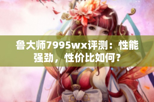 鲁大师7995wx评测：性能强劲，性价比如何？