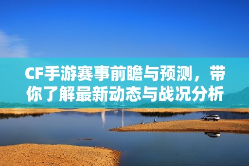 CF手游赛事前瞻与预测，带你了解最新动态与战况分析