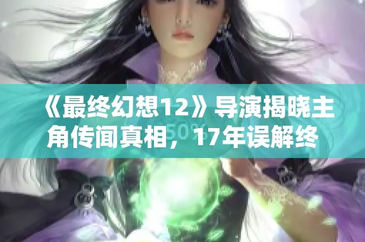 《最终幻想12》导演揭晓主角传闻真相，17年误解终于得以澄清