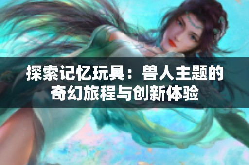 探索记忆玩具：兽人主题的奇幻旅程与创新体验