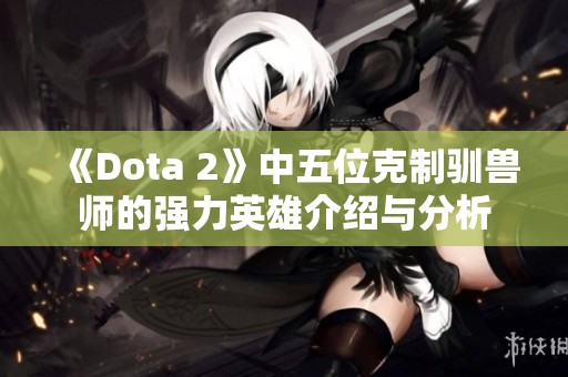 《Dota 2》中五位克制驯兽师的强力英雄介绍与分析