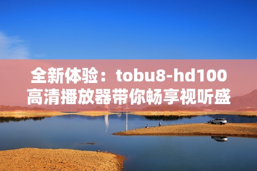 全新体验：tobu8-hd100高清播放器带你畅享视听盛宴