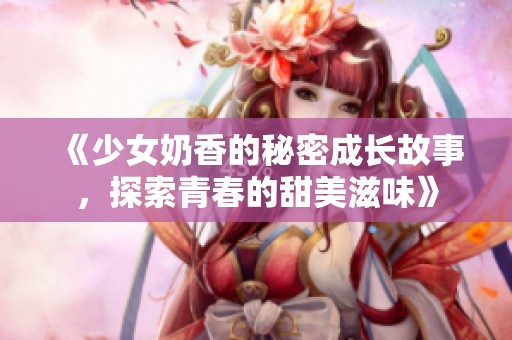 《少女奶香的秘密成长故事，探索青春的甜美滋味》