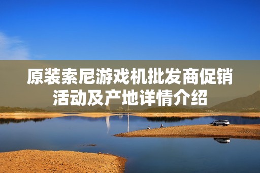 原装索尼游戏机批发商促销活动及产地详情介绍