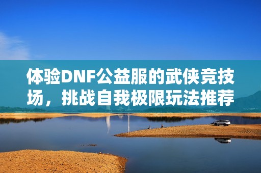 体验DNF公益服的武侠竞技场，挑战自我极限玩法推荐！