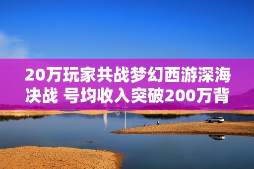 20万玩家共战梦幻西游深海决战 号均收入突破200万背后揭秘