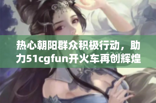 热心朝阳群众积极行动，助力51cgfun开火车再创辉煌