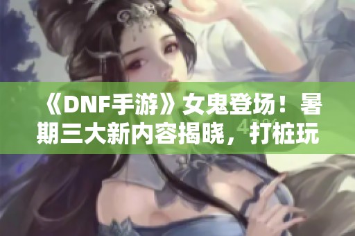 《DNF手游》女鬼登场！暑期三大新内容揭晓，打桩玩法全新上线