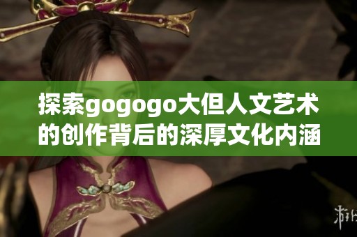 探索gogogo大但人文艺术的创作背后的深厚文化内涵与来源