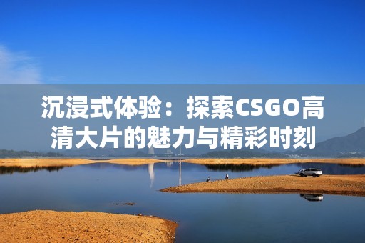 沉浸式体验：探索CSGO高清大片的魅力与精彩时刻