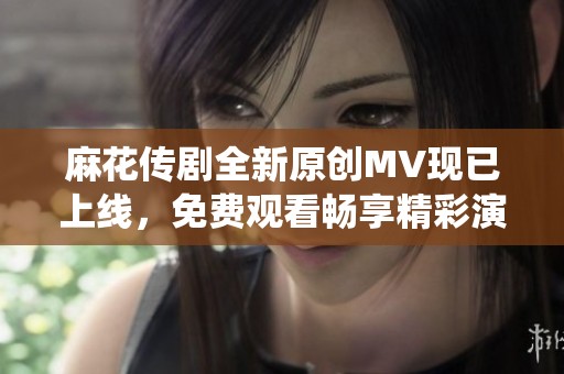 麻花传剧全新原创MV现已上线，免费观看畅享精彩演绎!