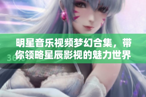 明星音乐视频梦幻合集，带你领略星辰影视的魅力世界