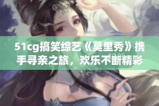 51cg搞笑综艺《莫里秀》携手寻亲之旅，欢乐不断精彩纷呈