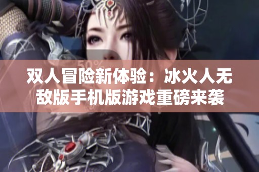 双人冒险新体验：冰火人无敌版手机版游戏重磅来袭