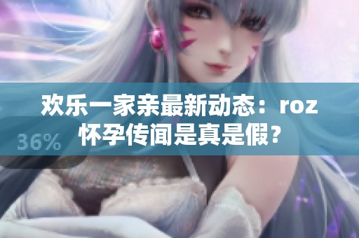 欢乐一家亲最新动态：roz怀孕传闻是真是假？