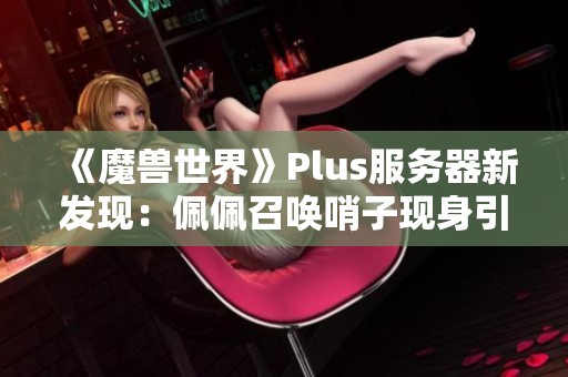 《魔兽世界》Plus服务器新发现：佩佩召唤哨子现身引发热议