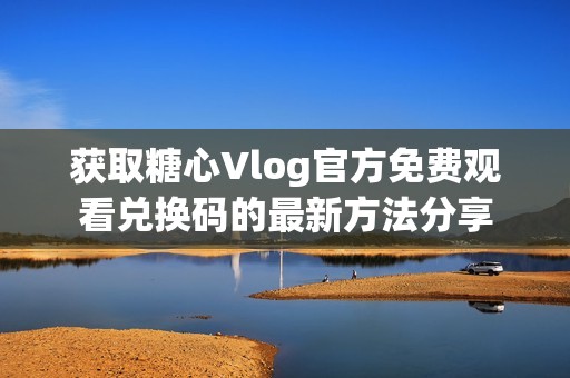 获取糖心Vlog官方免费观看兑换码的最新方法分享