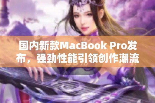 国内新款MacBook Pro发布，强劲性能引领创作潮流