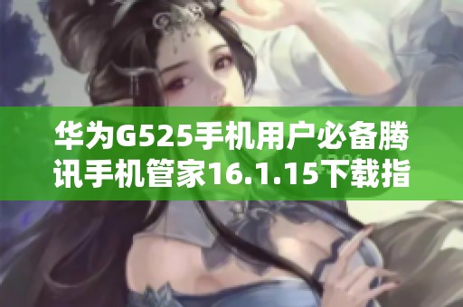 华为G525手机用户必备腾讯手机管家16.1.15下载指南