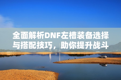 全面解析DNF左槽装备选择与搭配技巧，助你提升战斗力