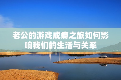 老公的游戏成瘾之旅如何影响我们的生活与关系