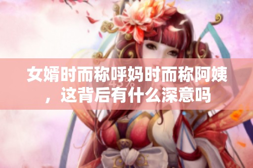 女婿时而称呼妈时而称阿姨，这背后有什么深意吗