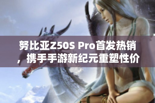 努比亚Z50S Pro首发热销，携手手游新纪元重塑性价比传奇