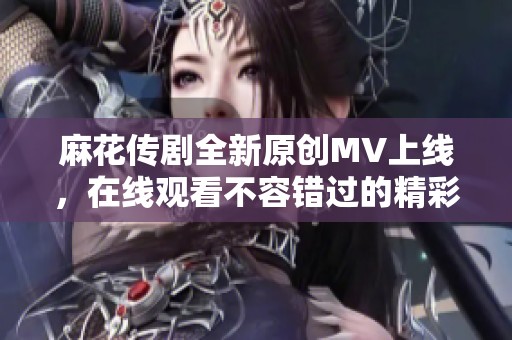 麻花传剧全新原创MV上线，在线观看不容错过的精彩瞬间