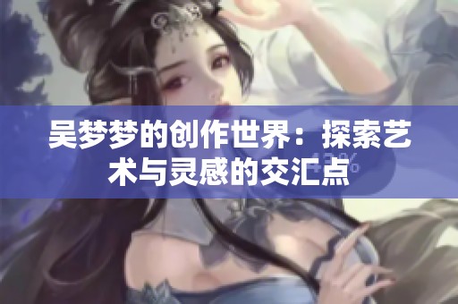 吴梦梦的创作世界：探索艺术与灵感的交汇点