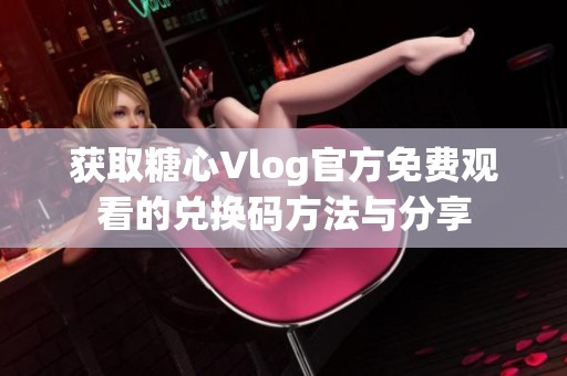 获取糖心Vlog官方免费观看的兑换码方法与分享