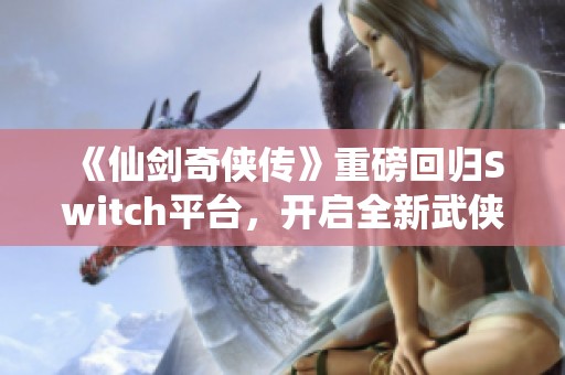 《仙剑奇侠传》重磅回归Switch平台，开启全新武侠旅程