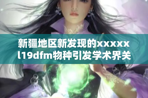 新疆地区新发现的xxxxxl19dfm物种引发学术界关注