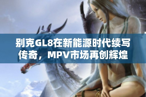 别克GL8在新能源时代续写传奇，MPV市场再创辉煌