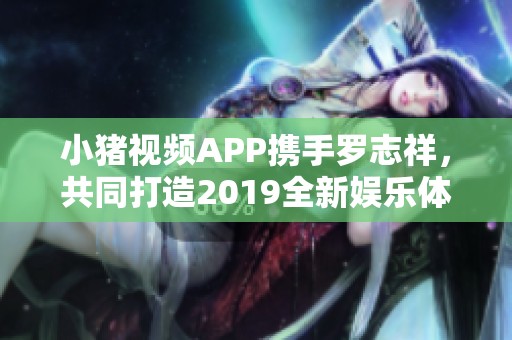 小猪视频APP携手罗志祥，共同打造2019全新娱乐体验