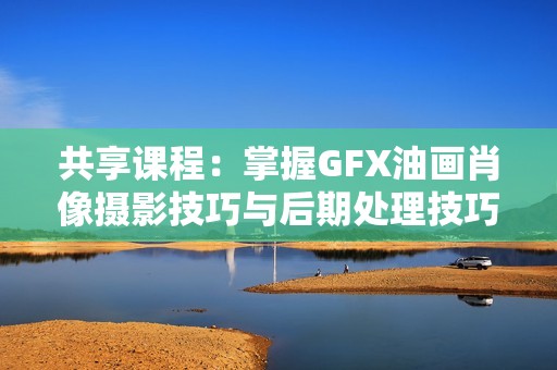 共享课程：掌握GFX油画肖像摄影技巧与后期处理技巧