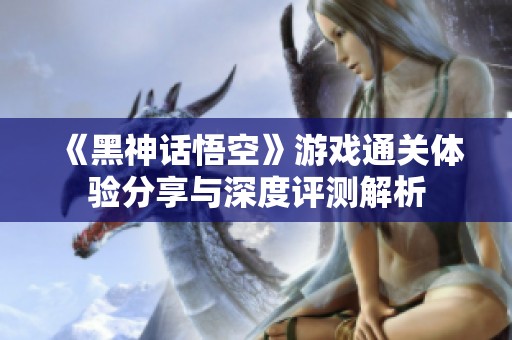 《黑神话悟空》游戏通关体验分享与深度评测解析