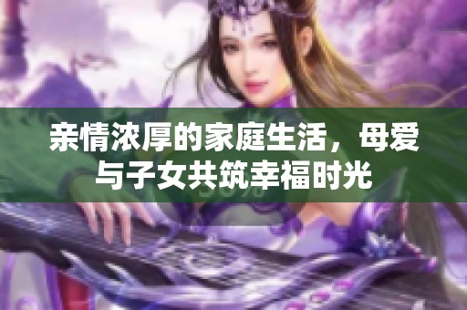 亲情浓厚的家庭生活，母爱与子女共筑幸福时光