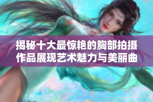 揭秘十大最惊艳的胸部拍摄作品展现艺术魅力与美丽曲线