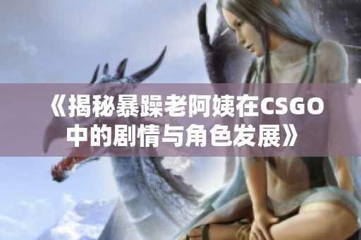 《揭秘暴躁老阿姨在CSGO中的剧情与角色发展》