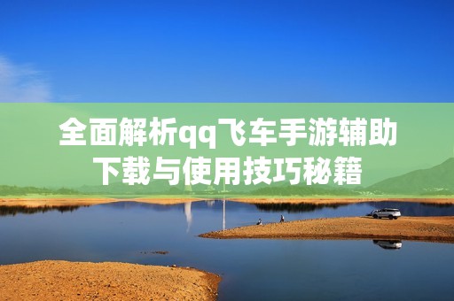 全面解析qq飞车手游辅助下载与使用技巧秘籍