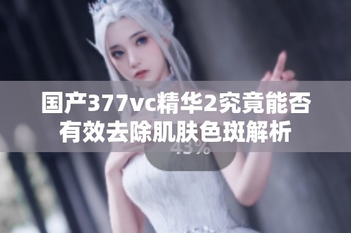 国产377vc精华2究竟能否有效去除肌肤色斑解析