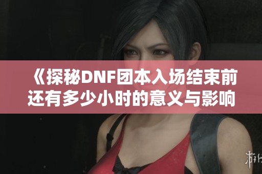 《探秘DNF团本入场结束前还有多少小时的意义与影响》