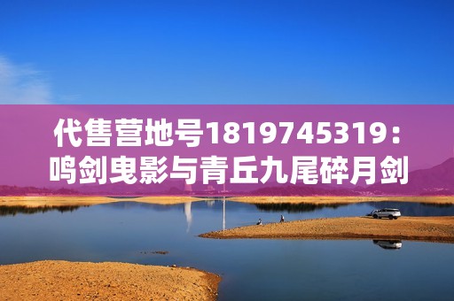 代售营地号1819745319：鸣剑曳影与青丘九尾碎月剑心之内涵探索